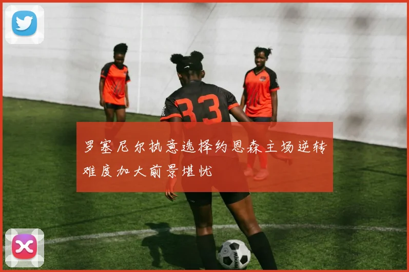 罗塞尼尔执意选择约恩森主场逆转难度加大前景堪忧