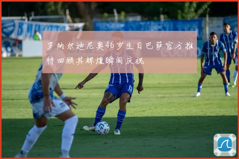 罗纳尔迪尼奥46岁生日巴萨官方推特回顾其辉煌瞬间庆祝