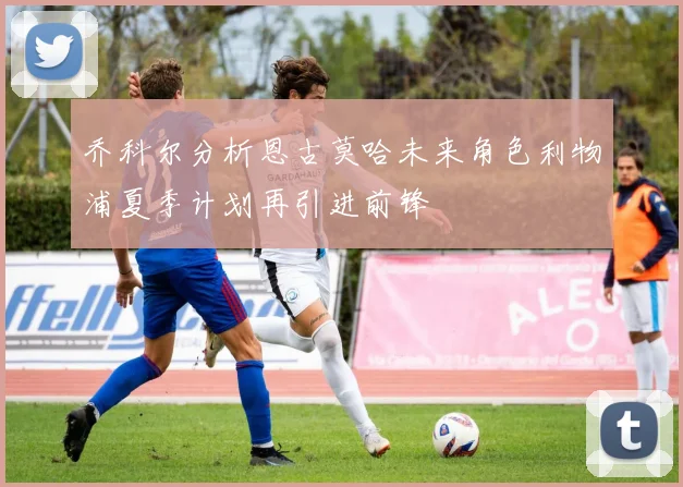 乔科尔分析恩古莫哈未来角色利物浦夏季计划再引进前锋