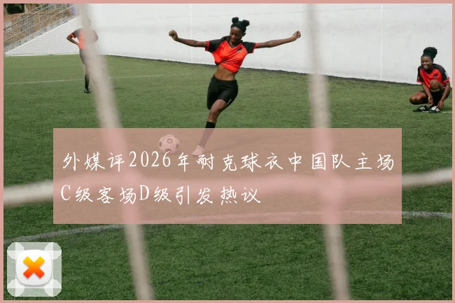 外媒评2026年耐克球衣中国队主场C级客场D级引发热议