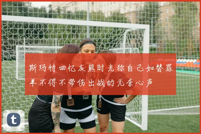 斯玛特回忆灰熊时光称自己如替罪羊不得不带伤出战的无奈心声