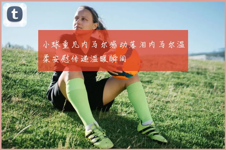 小球童见内马尔感动落泪内马尔温柔安慰传递温暖瞬间