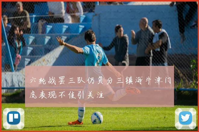 六轮战罢三队仍负分三镇海牛津门虎表现不佳引关注