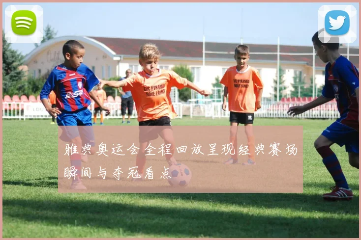 雅典奥运会全程回放呈现经典赛场瞬间与夺冠看点