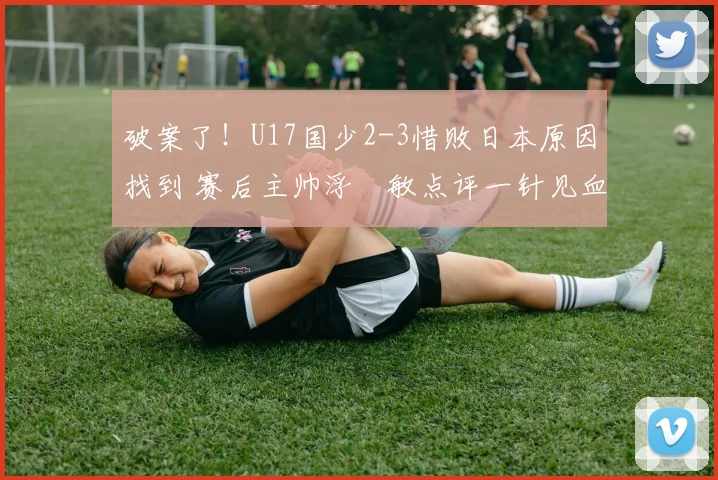 破案了！U17国少2-3惜败日本原因找到 赛后主帅浮嶋敏点评一针见血