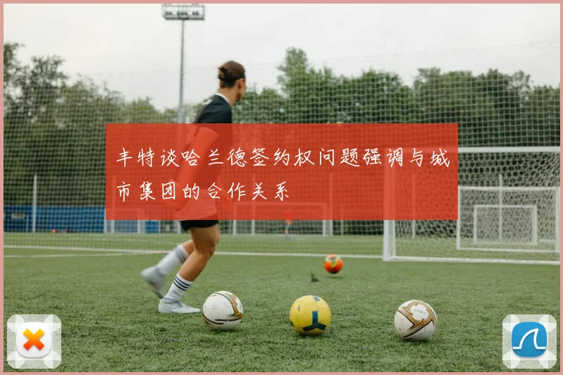 丰特谈哈兰德签约权问题强调与城市集团的合作关系