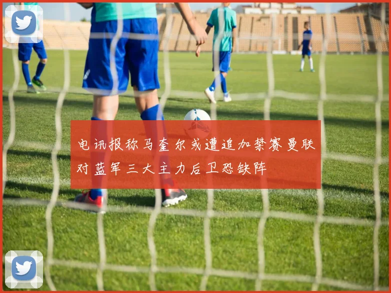 电讯报称马奎尔或遭追加禁赛曼联对蓝军三大主力后卫恐缺阵