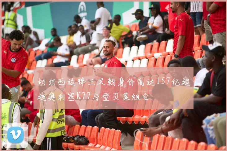 切尔西边锋三叉戟身价高达157亿超越奥利塞K77与登贝莱组合