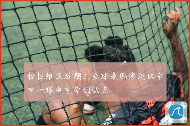 拉拉维亚近期三分球表现惨淡仅命中一球命中率创低点
